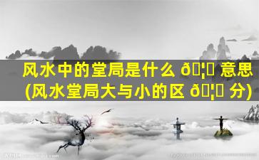 风水中的堂局是什么 🦄 意思(风水堂局大与小的区 🦈 分)